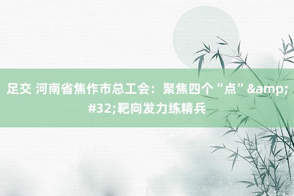足交 河南省焦作市总工会：聚焦四个“点”&#32;靶向发力练精兵