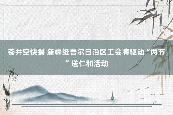 苍井空快播 新疆维吾尔自治区工会将驱动“两节”送仁和活动