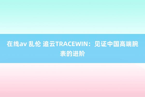 在线av 乱伦 追云TRACEWIN：见证中国高端腕表的进阶