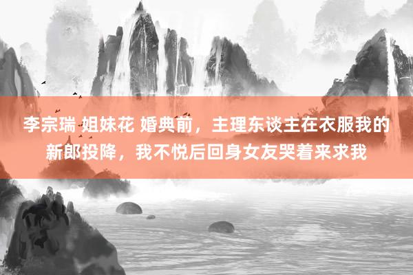 李宗瑞 姐妹花 婚典前，主理东谈主在衣服我的新郎投降，我不悦后回身女友哭着来求我