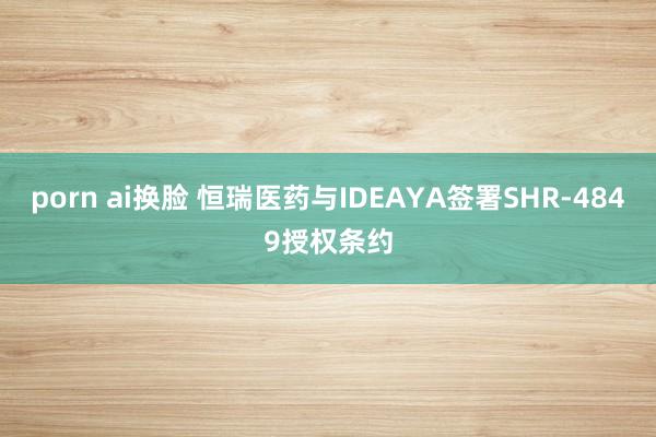 porn ai换脸 恒瑞医药与IDEAYA签署SHR-4849授权条约