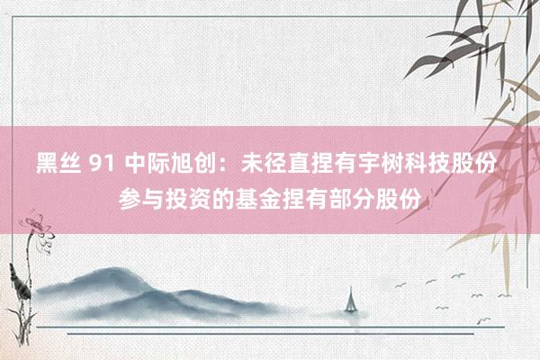 黑丝 91 中际旭创：未径直捏有宇树科技股份 参与投资的基金捏有部分股份