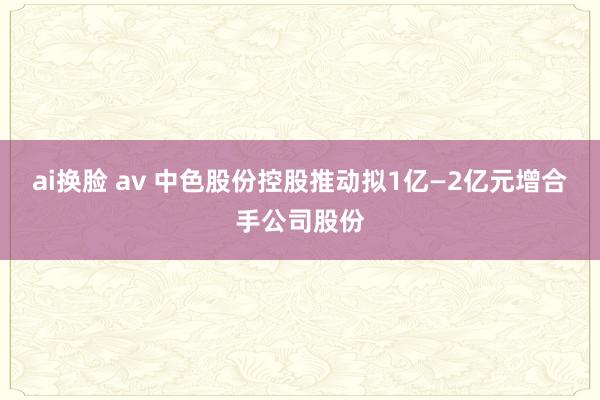 ai换脸 av 中色股份控股推动拟1亿—2亿元增合手公司股份