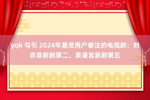 yqk 勾引 2024年最受用户眷注的电视剧：刘亦菲新剧第二，吴谨言新剧第五