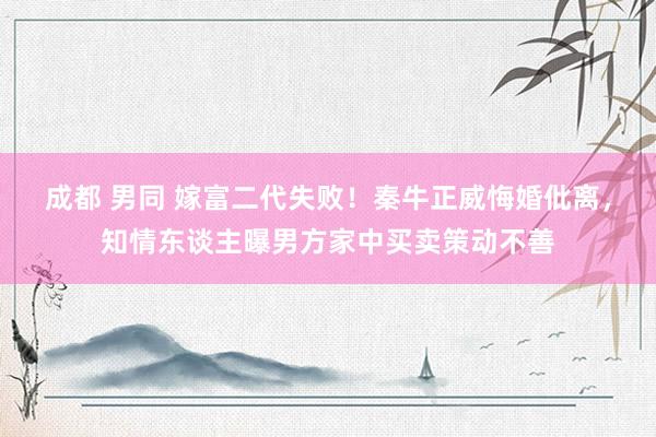 成都 男同 嫁富二代失败！秦牛正威悔婚仳离，知情东谈主曝男方家中买卖策动不善