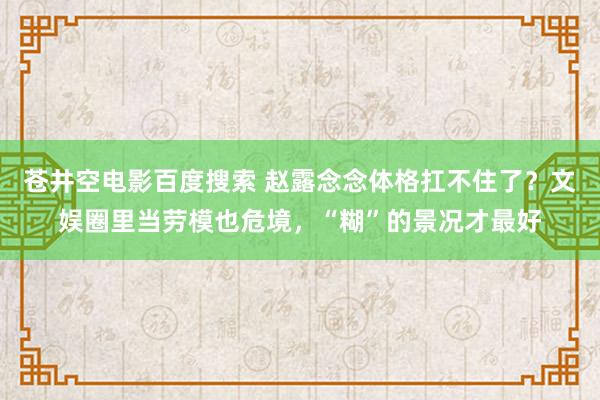 苍井空电影百度搜索 赵露念念体格扛不住了？文娱圈里当劳模也危境，“糊”的景况才最好