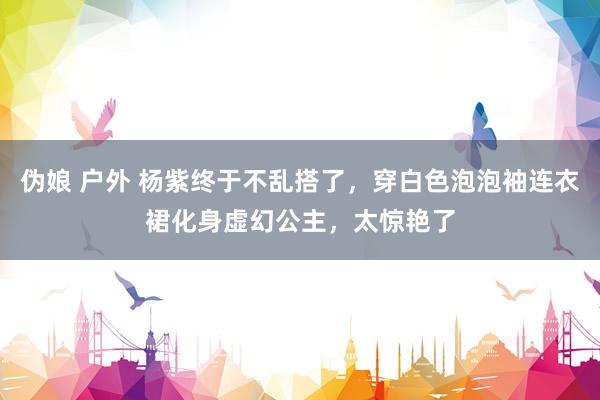 伪娘 户外 杨紫终于不乱搭了，穿白色泡泡袖连衣裙化身虚幻公主，太惊艳了