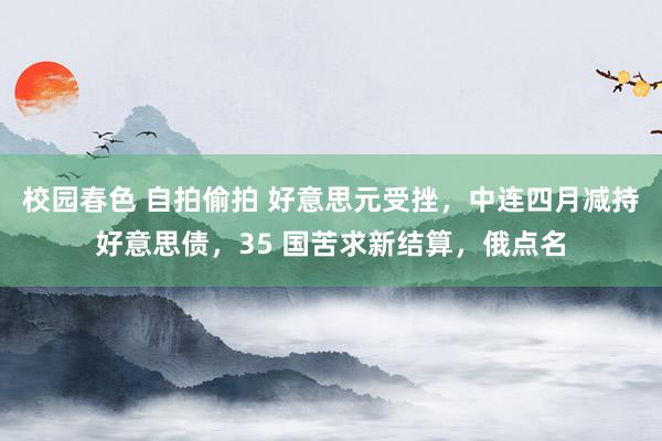 校园春色 自拍偷拍 好意思元受挫，中连四月减持好意思债，35 国苦求新结算，俄点名