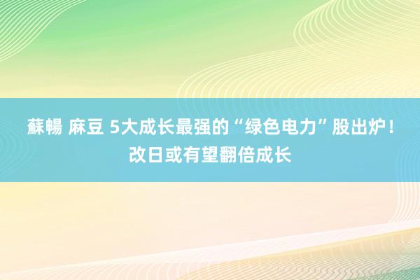 蘇暢 麻豆 5大成长最强的“绿色电力”股出炉！改日或有望翻倍成长