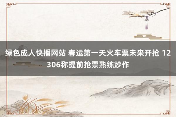 绿色成人快播网站 春运第一天火车票未来开抢 12306称提前抢票熟练炒作
