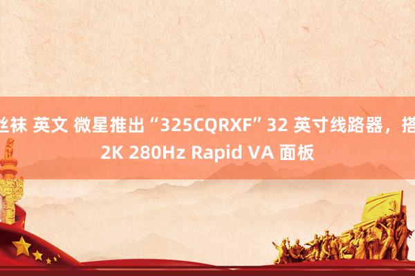 丝袜 英文 微星推出“325CQRXF”32 英寸线路器，搭 2K 280Hz Rapid VA 面板