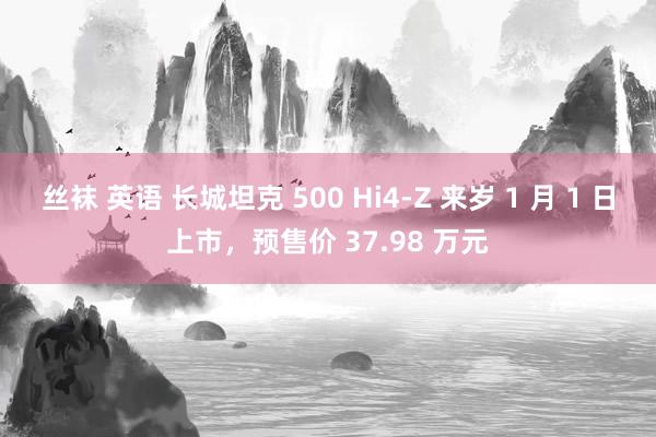 丝袜 英语 长城坦克 500 Hi4-Z 来岁 1 月 1 日上市，预售价 37.98 万元