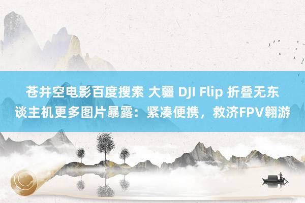 苍井空电影百度搜索 大疆 DJI Flip 折叠无东谈主机更多图片暴露：紧凑便携，救济FPV翱游