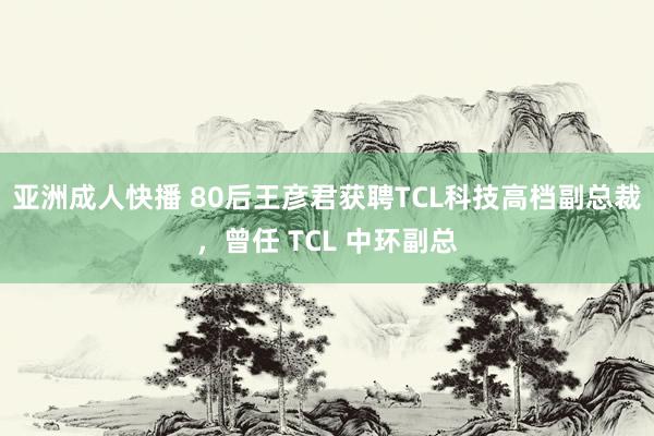 亚洲成人快播 80后王彦君获聘TCL科技高档副总裁，曾任 TCL 中环副总