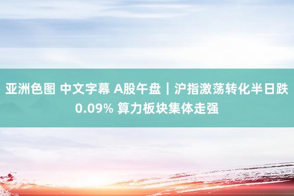 亚洲色图 中文字幕 A股午盘｜沪指激荡转化半日跌0.09% 算力板块集体走强