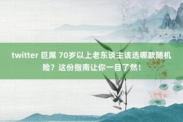 twitter 巨屌 70岁以上老东谈主该选哪款随机险？这份指南让你一目了然！