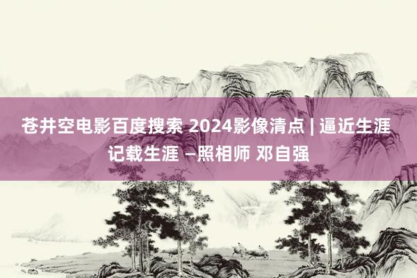 苍井空电影百度搜索 2024影像清点 | 逼近生涯 记载生涯 —照相师 邓自强