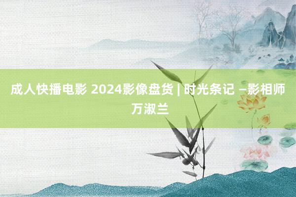 成人快播电影 2024影像盘货 | 时光条记 —影相师 万淑兰