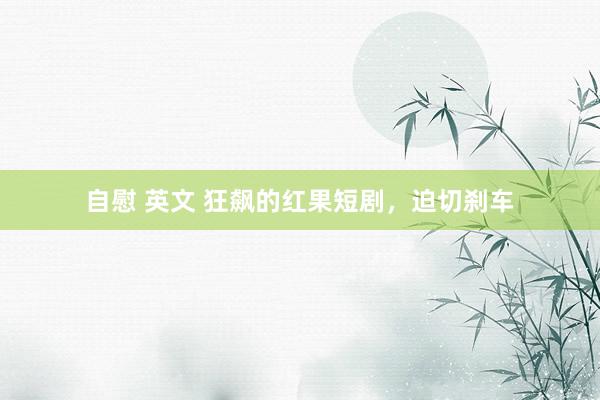 自慰 英文 狂飙的红果短剧，迫切刹车