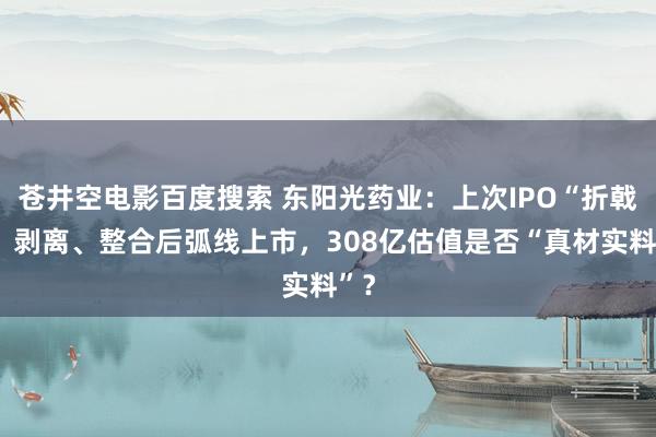 苍井空电影百度搜索 东阳光药业：上次IPO“折戟”，剥离、整合后弧线上市，308亿估值是否“真材实料”？