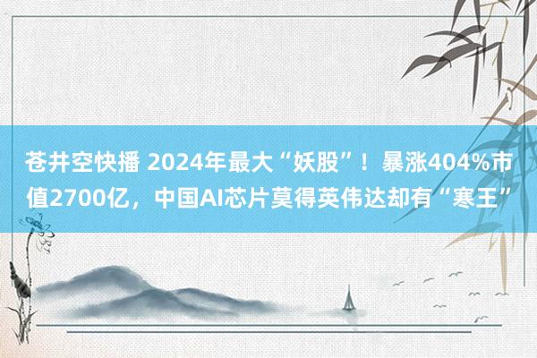 苍井空快播 2024年最大“妖股”！暴涨404%市值2700亿，中国AI芯片莫得英伟达却有“寒王”