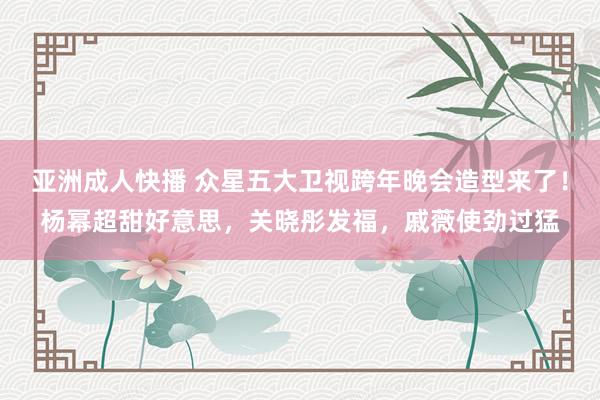 亚洲成人快播 众星五大卫视跨年晚会造型来了！杨幂超甜好意思，关晓彤发福，戚薇使劲过猛
