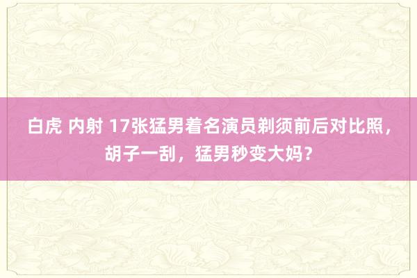 白虎 内射 17张猛男着名演员剃须前后对比照，胡子一刮，猛男秒变大妈？