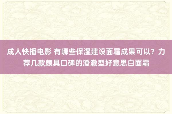 成人快播电影 有哪些保湿建设面霜成果可以？力荐几款颇具口碑的澄澈型好意思白面霜