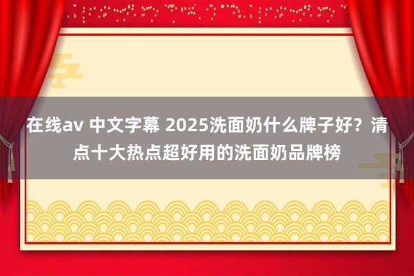 在线av 中文字幕 2025洗面奶什么牌子好？清点十大热点超好用的洗面奶品牌榜