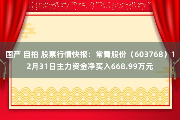 国产 自拍 股票行情快报：常青股份（603768）12月31日主力资金净买入668.99万元