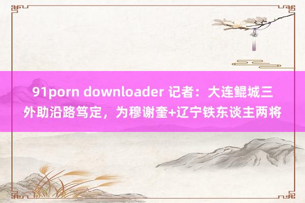 91porn downloader 记者：大连鲲城三外助沿路笃定，为穆谢奎+辽宁铁东谈主两将