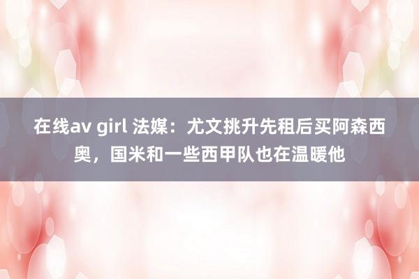 在线av girl 法媒：尤文挑升先租后买阿森西奥，国米和一些西甲队也在温暖他