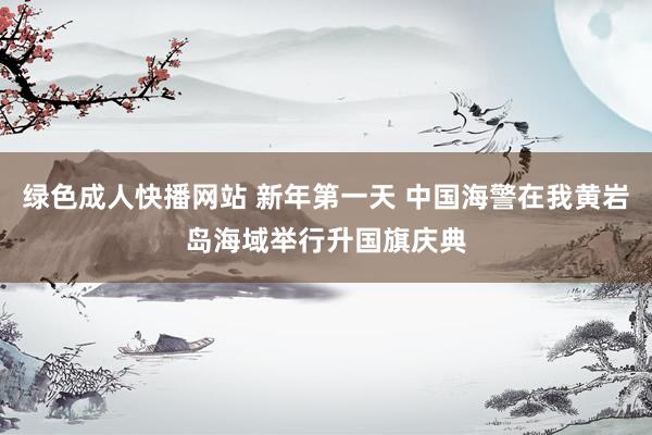 绿色成人快播网站 新年第一天 中国海警在我黄岩岛海域举行升国旗庆典