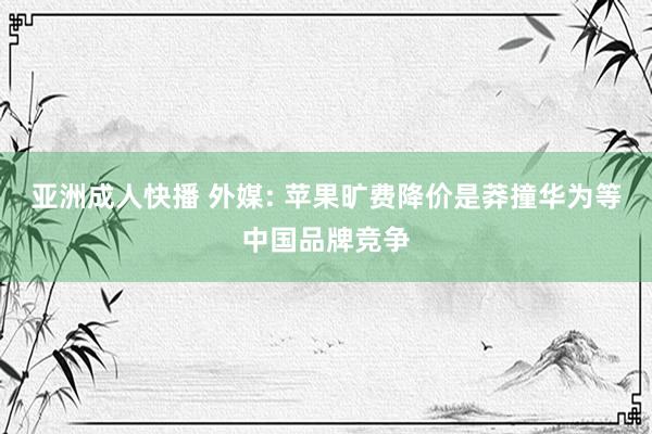 亚洲成人快播 外媒: 苹果旷费降价是莽撞华为等中国品牌竞争