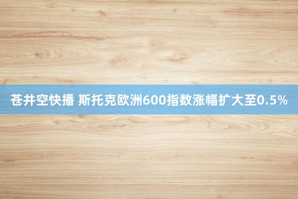 苍井空快播 斯托克欧洲600指数涨幅扩大至0.5%