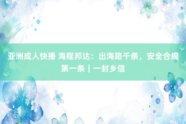 亚洲成人快播 海程邦达：出海路千条，安全合规第一条｜一封乡信