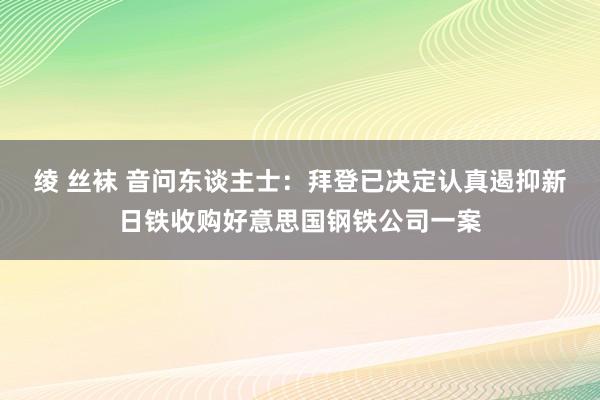绫 丝袜 音问东谈主士：拜登已决定认真遏抑新日铁收购好意思国钢铁公司一案