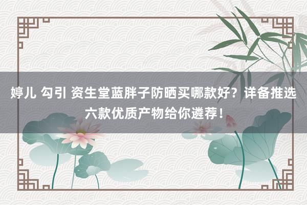 婷儿 勾引 资生堂蓝胖子防晒买哪款好？详备推选六款优质产物给你遴荐！