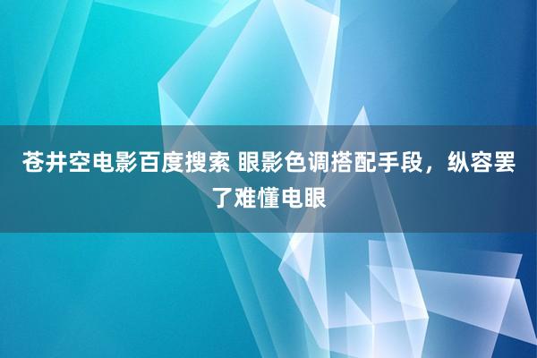 苍井空电影百度搜索 眼影色调搭配手段，纵容罢了难懂电眼