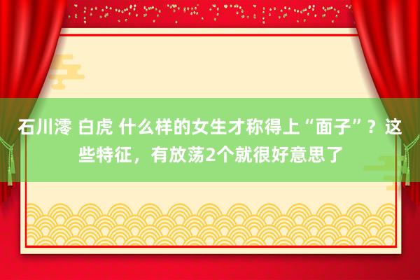 石川澪 白虎 什么样的女生才称得上“面子”？这些特征，有放荡2个就很好意思了