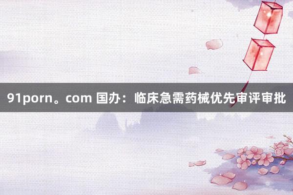 91porn。com 国办：临床急需药械优先审评审批