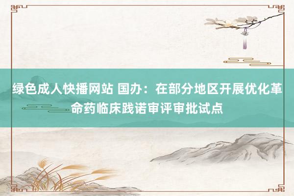 绿色成人快播网站 国办：在部分地区开展优化革命药临床践诺审评审批试点