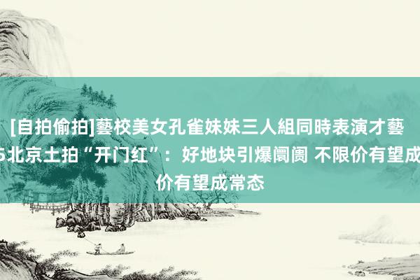 [自拍偷拍]藝校美女孔雀妹妹三人組同時表演才藝 2025北京土拍“开门红”：好地块引爆阛阓 不限价有望成常态