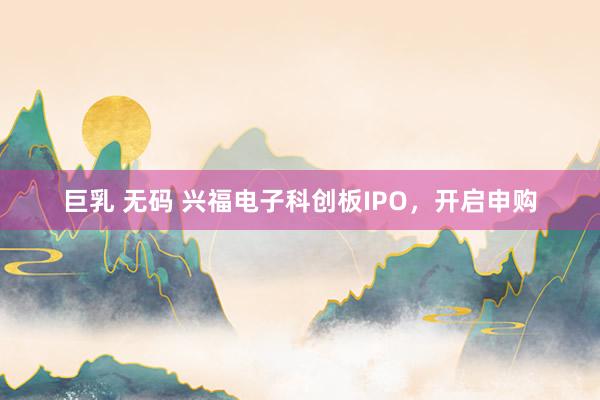 巨乳 无码 兴福电子科创板IPO，开启申购