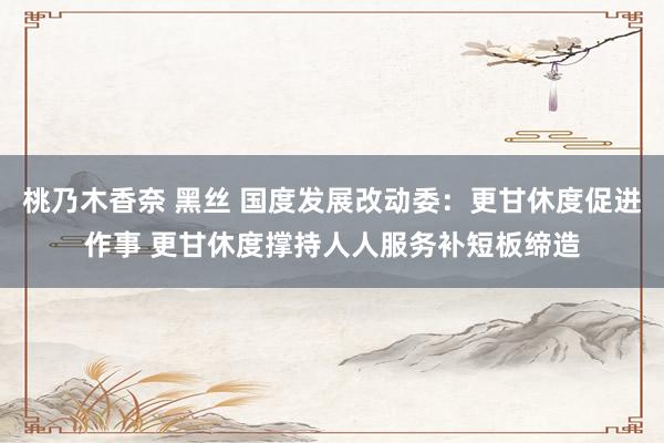 桃乃木香奈 黑丝 国度发展改动委：更甘休度促进作事 更甘休度撑持人人服务补短板缔造