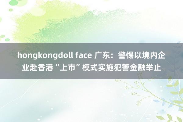 hongkongdoll face 广东：警惕以境内企业赴香港“上市”模式实施犯警金融举止