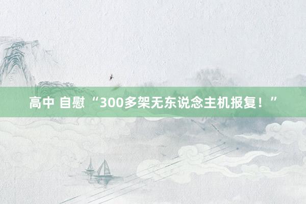 高中 自慰 “300多架无东说念主机报复！”