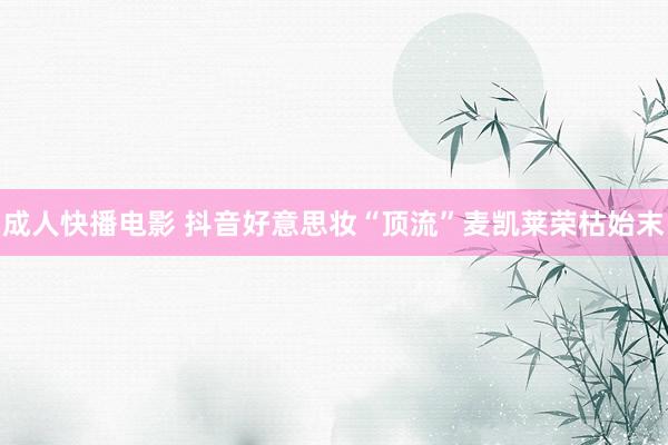 成人快播电影 抖音好意思妆“顶流”麦凯莱荣枯始末