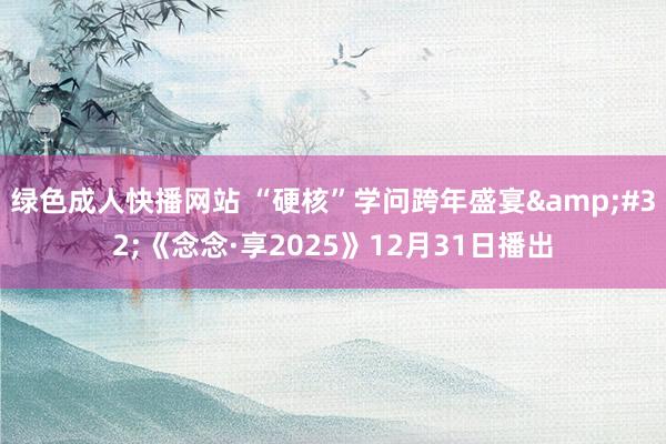绿色成人快播网站 “硬核”学问跨年盛宴&#32;《念念·享2025》12月31日播出