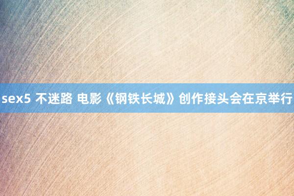 sex5 不迷路 电影《钢铁长城》创作接头会在京举行